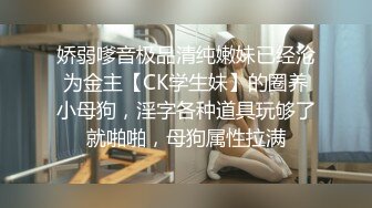 娇弱嗲音极品清纯嫩妹已经沦为金主【CK学生妹】的圈养小母狗，淫字各种道具玩够了就啪啪，母狗属性拉满