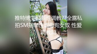 推特博主极限性调教??全露私拍SM捆绑性虐母狗女奴 性爱调教篇