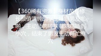 【360稀有资源】身材苗条修长颜值清纯的学生妹跟男友啪啪，主动舔肉棒扶着鸡鸡插到小穴，结束了男友主动帮忙擦穴