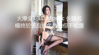 火爆全网ED Mosaic 长腿名模终於答应拍色色的但不能露脸