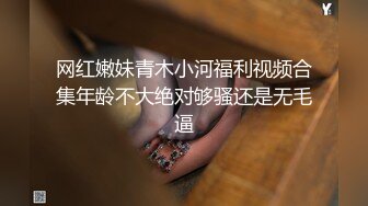 网红嫩妹青木小河福利视频合集年龄不大绝对够骚还是无毛逼