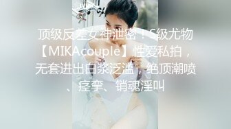 顶级反差女神泄密！S级尤物【MIKAcouple】性爱私拍，无套进出白浆泛滥，绝顶潮喷、痉挛、销魂淫叫