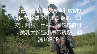 【最新高价购入原档】放倒90后美女妹子狂干，翻眼，口交，制服，丝袜，假鸡巴狂插，美乳大长腿小吊带诱惑，超清1080P