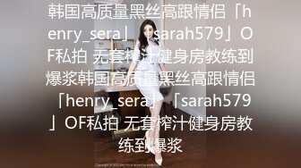 韩国高质量黑丝高跟情侣「henry_sera」「sarah579」OF私拍 无套榨汁健身房教练到爆浆韩国高质量黑丝高跟情侣「henry_sera」「sarah579」OF私拍 无套榨汁健身房教练到爆浆