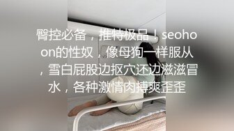 臀控必备，推特极品！seohoon的性奴，像母狗一样服从，雪白屁股边抠穴还边滋滋冒水，各种激情肉搏爽歪歪