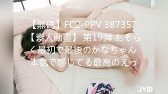 【無碼】FC2-PPV 387357 【素人動畫】 第19弾 おそらく最初で最後のかなちゃん 本気で感じてる最高のえっ