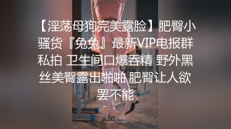 【淫荡母狗完美露脸】肥臀小骚货『兔兔』最新VIP电报群私拍 卫生间口爆吞精 野外黑丝美臀露出啪啪 肥臀让人欲罢不能